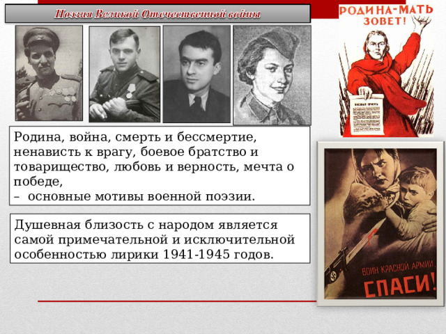 Родина, война, смерть и бессмертие, ненависть к врагу, боевое братство и товарищество, любовь и верность, мечта о победе, – основные мотивы военной поэзии. Душевная близость с народом является самой примечательной и исключительной особенностью лирики 1941-1945 годов. 