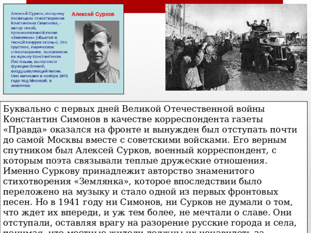 Буквально с первых дней Великой Отечественной войны Константин Симонов в качестве корреспондента газеты «Правда» оказался на фронте и вынужден был отступать почти до самой Москвы вместе с советскими войсками. Его верным спутником был Алексей Сурков, военный корреспондент, с которым поэта связывали теплые дружеские отношения. Именно Суркову принадлежит авторство знаменитого стихотворения «Землянка», которое впоследствии было переложено на музыку и стало одной из первых фронтовых песен. Но в 1941 году ни Симонов, ни Сурков не думали о том, что ждет их впереди, и уж тем более, не мечтали о славе. Они отступали, оставляя врагу на разорение русские города и села, понимая, что местные жители должны их ненавидеть за трусость. Однако все оказалось совсем иначе, и в каждой деревне их провожали со слезами на глазах и с благословением, что произвело на Симонова неизгладимое впечатление . 