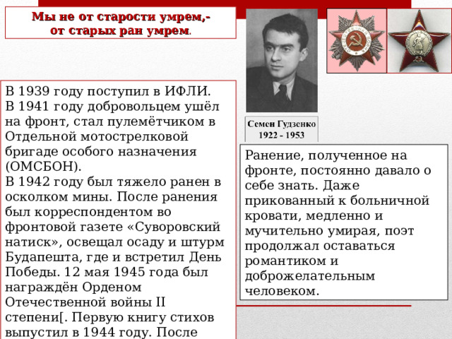 Мы не от старости умрем,- от старых ран умрем . В 1939 году поступил в ИФЛИ. В 1941 году добровольцем ушёл на фронт, стал пулемётчиком в Отдельной мотострелковой бригаде особого назначения (ОМСБОН). В 1942 году был тяжело ранен в осколком мины. После ранения был корреспондентом во фронтовой газете «Суворовский натиск», освещал осаду и штурм Будапешта, где и встретил День Победы. 12 мая 1945 года был награждён Орденом Отечественной войны II степени[. Первую книгу стихов выпустил в 1944 году. После окончания Великой Отечественной войны работал корреспондентом в военной газете. Ранение, полученное на фронте, постоянно давало о себе знать. Даже прикованный к больничной кровати, медленно и мучительно умирая, поэт продолжал оставаться романтиком и доброжелательным человеком. 