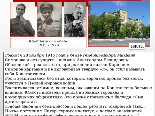Константин Симонов 1915 - 1979 ИФЛИ Родился 28 ноября 1915 года в семье генерал-майора Михаила Симонова и его супруги – княжны Александры Леонидовны Оболенской – родился сын, при рождении назван Кириллом. Симонов картавил и не выговаривал твердую «л», он стал называть себя Константином. Рос и воспитывался без отца, который, вероятно пропал без вести, участвуя в Первой мировой войне. Воспитывался отчимом, военным, оказавшим на Константина большое влияние. Юность писателя прошла в военных городках и командирских общежитиях. Это позже отразилось в балладе «Сын артиллериста».   Юноша закончил семь классов и пошел работать токарем на завод. Позже поступил в Литературный институт, а потом в знаменитый ИФЛИ (института философии, литературы и истории имени Н. Г. Чернышевского), в котором училась талантливая молодежь. 