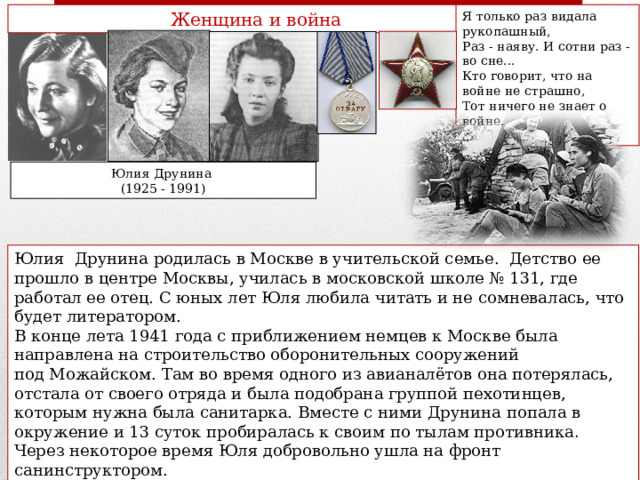 Женщина и война Я только раз видала рукопашный, Раз - наяву. И сотни раз - во сне... Кто говорит, что на войне не страшно, Тот ничего не знает о войне. 1943 Юлия Друнина (1925 - 1991) Юлия Друнина родилась в Москве в учительской семье. Детство ее прошло в центре Москвы, училась в московской школе № 131, где работал ее отец. С юных лет Юля любила читать и не сомневалась, что будет литератором. В конце лета 1941 года с приближением немцев к Москве была направлена на строительство оборонительных сооружений под Можайском. Там во время одного из авианалётов она потерялась, отстала от своего отряда и была подобрана группой пехотинцев, которым нужна была санитарка. Вместе с ними Друнина попала в окружение и 13 суток пробиралась к своим по тылам противника .  Через некоторое время Юля добровольно ушла на фронт санинструктором. В 1943г. Юлия Друнина получила тяжелое ранение, в госпитале она написала свое первое стихотворение, которое вошло во все хрестоматии: «Я только раз видала рукопашный…» 