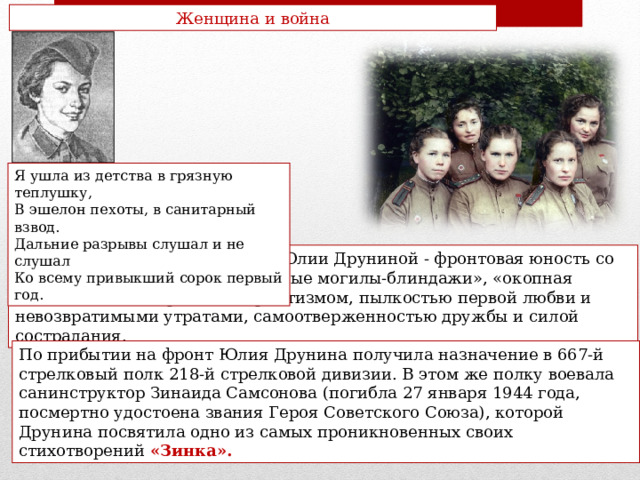 Женщина и война Я ушла из детства в грязную теплушку, В эшелон пехоты, в санитарный взвод. Дальние разрывы слушал и не слушал Ко всему привыкший сорок первый год. Основная тема стихотворений Юлии Друниной - фронтовая юность со всем ее неустройством («ознобные могилы-блиндажи», «окопная тоска» и т.п.) и горячим патриотизмом, пылкостью первой любви и невозвратимыми утратами, самоотверженностью дружбы и силой сострадания. По прибытии на фронт Юлия Друнина получила назначение в 667-й стрелковый полк 218-й стрелковой дивизии. В этом же полку воевала санинструктор Зинаида Самсонова (погибла 27 января 1944 года, посмертно удостоена звания Героя Советского Союза), которой Друнина посвятила одно из самых проникновенных своих стихотворений «Зинка». 