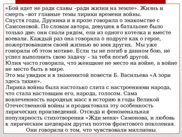 «Бой идет не ради славы –ради жизни на земле». Жизнь и смерть –вот главные темы лирики времени войны. Спустя годы, Друнина и в прозе говорила о знакомстве с Самсоновой. По словам автора, девушек в батальоне было только две: они спали рядом, ели из одного котелка и вместе воевали. Каждый раз она говорила о подруге как о герое, пожертвовавшем своей жизнью во имя других. Мы уже говорили об этом мотиве. Если ты не погиб в данном бою, не успел выполнить свою задачу – за тебя погиб другой. Юлия часто говорила, что женщине не место на войне, а войне не место быть в мире. Это мы увидим и в знаменитой повести Б. Васильева «А зори здесь тихие». Лирика войны была настолько слита с настроениями народа, что стала настоящим его, народа, голосом. Сама вовлеченность народных масс в историю в годы Великой Отечественной войны и продиктовала эту особенность лирических произведений. Отсюда и феноменальная популярность стихотворения «Жди меня» Симонова, и любовь к лирическим шедеврам других поэтов фронтового поколения. Они говорили о том, что чувствовали миллионы . 
