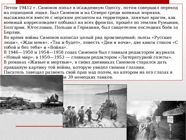 Летом 19412 г. Симонов попал в осажденную Одессу, потом совершил переход на подводной лодке. Был Симонов и на Севере среди военных моряков, высаживался вместе с морским десантом на территории, занятые врагом, как военный корреспондент побывал на всех фронтах, прошёл по землям Румынии, Болгарии, Югославии, Польши и Германии, был свидетелем последних боёв за Берлин. Во время войны Симонов написал целый ряд произведений: пьесы «Русские люди», «Жди меня», «Так и будет», повесть «Дни и ночи», две книги стихов «С тобой и без тебя» и «Война». В 1946—1950 и 1954—1958 годах Симонов был главным редактором журнала «Новый мир»; в 1950—1953 — главным редактором «Литературной газеты». В романах «Живые и мертвые», в своих дневниках Симонов старался дать правдивую картину той войны, которую увидел своими глазами. Писатель завещал развеять свой прах над полем, на котором на его глазах в 1941 г. наши бойцы подбили 39 немецких танков. 
