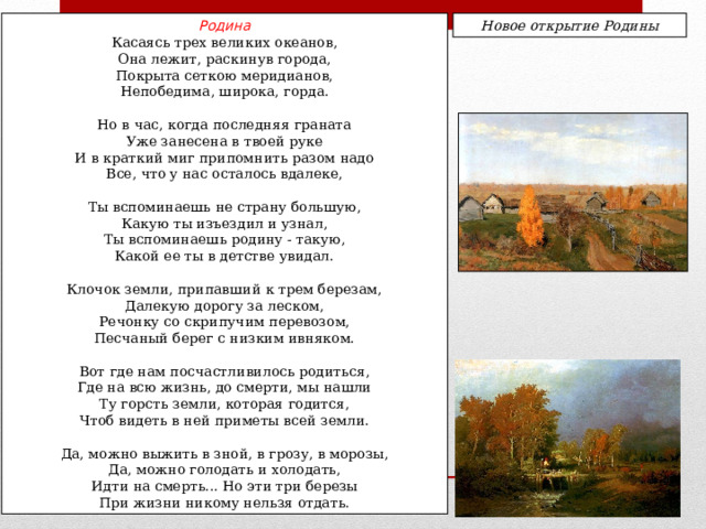 Родина Новое открытие Родины Касаясь трех великих океанов, Она лежит, раскинув города, Покрыта сеткою меридианов, Непобедима, широка, горда. Но в час, когда последняя граната Уже занесена в твоей руке И в краткий миг припомнить разом надо Все, что у нас осталось вдалеке, Ты вспоминаешь не страну большую, Какую ты изъездил и узнал, Ты вспоминаешь родину - такую, Какой ее ты в детстве увидал. Клочок земли, припавший к трем березам, Далекую дорогу за леском, Речонку со скрипучим перевозом, Песчаный берег с низким ивняком. Вот где нам посчастливилось родиться, Где на всю жизнь, до смерти, мы нашли Ту горсть земли, которая годится, Чтоб видеть в ней приметы всей земли. Да, можно выжить в зной, в грозу, в морозы, Да, можно голодать и холодать, Идти на смерть... Но эти три березы При жизни никому нельзя отдать. 