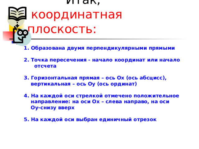  Итак,  координатная плоскость:      1.  Образована двумя перпендикулярными прямыми  2. Точка пересечения - начало координат или начало  отсчета  3. Горизонтальная прямая – ось Ох (ось абсцисс),  вертикальная – ось Оу (ось ординат)  4. На каждой оси стрелкой отмечено положительное  направление: на оси Ох – слева направо, на оси  Оу-снизу вверх  5. На каждой оси выбран единичный отрезок 