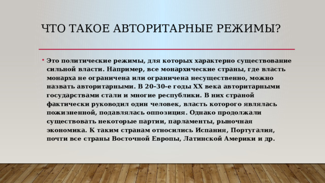 Что такое Авторитарные режимы? Это политические режимы, для которых характерно существование сильной власти. Например, все монархические страны, где власть монарха не ограничена или ограничена несущественно, можно назвать авторитарными. В 20–30-е годы ХХ века авторитарными государствами стали и многие республики. В них страной фактически руководил один человек, власть которого являлась пожизненной, подавлялась оппозиция. Однако продолжали существовать некоторые партии, парламенты, рыночная экономика. К таким странам относились Испания, Португалия, почти все страны Восточной Европы, Латинской Америки и др. 