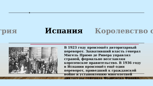 К власти пришёл адмирал Миклош Хорти. При поддержке короля и установил свой авторитарный режим. В Венгрии были значительно сужены избирательные права, запрещены коммунистические организации, ограничены экономические свободы. В 1929 году установил военную диктатуру король Александр I Карагеоргиевич. При нём страна стала называться Югославией. Король распустил парламент, отменил выборы и запретил все политические партии. Венгрия Испания Королевство сербов Польша В 1923 году произошёл авторитарный переворот. Захвативший власть генерал Мигель Примо де Ривера управлял страной, формально возглавляя королевское правительство. В 1936 году в Испании произошёл ещё один переворот, приведший к гражданской войне и установлению многолетней диктатуры генерала Франсиско Франко . К власти пришёл адмирал Миклош Хорти. При поддержке короля и установил свой авторитарный режим. В Венгрии были значительно сужены избирательные права, запрещены коммунистические организации, ограничены экономические свободы. 