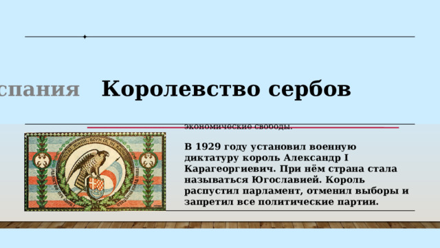К власти пришёл адмирал Миклош Хорти. При поддержке короля и установил свой авторитарный режим. В Венгрии были значительно сужены избирательные права, запрещены коммунистические организации, ограничены экономические свободы. Венгрия  Испания Королевство сербов Польша В 1929 году установил военную диктатуру король Александр I Карагеоргиевич. При нём страна стала называться Югославией. Король распустил парламент, отменил выборы и запретил все политические партии. В 1923 году произошёл авторитарный переворот. Захвативший власть генерал Мигель Примо де Ривера управлял страной, формально возглавляя королевское правительство. В 1936 году в Испании произошёл ещё один переворот, приведший к гражданской войне и установлению многолетней диктатуры генерала Франсиско Франко . К власти пришёл адмирал Миклош Хорти. При поддержке короля и установил свой авторитарный режим. В Венгрии были значительно сужены избирательные права, запрещены коммунистические организации, ограничены экономические свободы. 