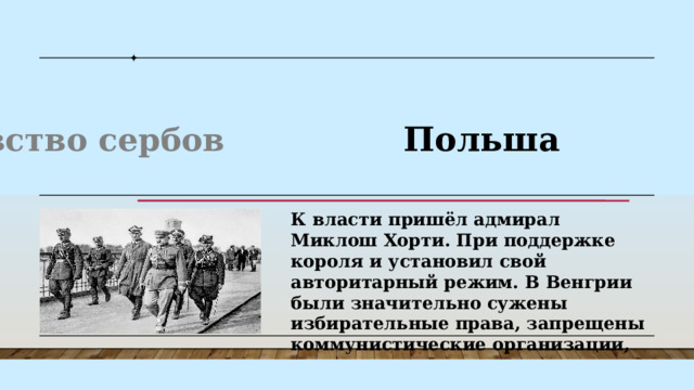 Венгрия  Испания Королевство сербов Польша Балканы К власти пришёл адмирал Миклош Хорти. При поддержке короля и установил свой авторитарный режим. В Венгрии были значительно сужены избирательные права, запрещены коммунистические организации, ограничены экономические свободы. В 1929 году установил военную диктатуру король Александр I Карагеоргиевич. При нём страна стала называться Югославией. Король распустил парламент, отменил выборы и запретил все политические партии. В 1923 году произошёл авторитарный переворот. Захвативший власть генерал Мигель Примо де Ривера управлял страной, формально возглавляя королевское правительство. В 1936 году в Испании произошёл ещё один переворот, приведший к гражданской войне и установлению многолетней диктатуры генерала Франсиско Франко . К власти пришёл адмирал Миклош Хорти. При поддержке короля и установил свой авторитарный режим. В Венгрии были значительно сужены избирательные права, запрещены коммунистические организации, ограничены экономические свободы. 