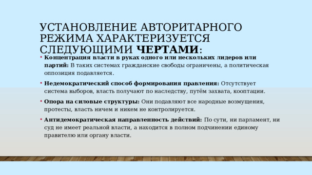 Установление авторитарного режима характеризуется следующими чертами : Концентрация власти в руках одного или нескольких лидеров или партий: В таких системах гражданские свободы ограничены, а политическая оппозиция подавляется. Недемократический способ формирования правления: Отсутствует система выборов, власть получают по наследству, путём захвата, кооптации. Опора на силовые структуры: Они подавляют все народные возмущения, протесты, власть ничем и никем не контролируется. Антидемократическая направленность действий: По сути, ни парламент, ни суд не имеет реальной власти, а находится в полном подчинении единому правителю или органу власти. 