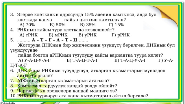 Эгерде клетканын ядросунда 15% аденин камтылса, анда бул клеткада канча пайыз цитозин камтылган?  А) 70% Б) 50% В) 35% Г) 15% РНКнын кайсы түрү клеткада кездешпейт?  А) тРНК Б) мРНК В) уРНК Г) рРНК .......... А – Т – Г – А – Т – Ц .......  Жогоруда ДНКнын бир жипчесинин үзүндүсү берилген. ДНКнын бул үзүндүсүндө  пайда болгон иРНКнын түзүлүшү кайсы вариантка туура келет?  А) У-А-Ц-У-А-Г Б) Т-А-Ц-Т-А-Г В) Т-А-Ц-У-А-Г Г) У-А-Ц-Т-А-Г ДНК жана РНКнын түзүлдүшүн, аткарган кызматтарын мүнөздөп айтып бергиле? АТФтин аткарган кызматтарын атагыла? Комплементардуулук кандай ролду ойнойт? Чаргаффтын эрежелери кандай мааниге ээ? РНКнын түрлөрүн ата жана кызматтарын айтып бергиле? 