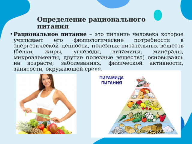 Определение рационального питания Рациональное питание – это питание человека которое учитывает его физиологические потребности в энергетической ценности, полезных питательных веществ (белки, жиры, углеводы, витамины, минералы, микроэлементы, другие полезные вещества) основываясь на возрасте, заболеваниях, физической активности, занятости, окружающей среде. 