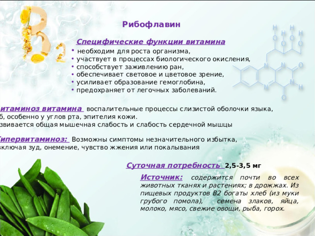 Рибофлавин Специфические функции витамина  необходим для роста организма,  участвует в процессах биологического окисления,  способствует заживлению ран,  обеспечивает световое и цветовое зрение,  усиливает образование гемоглобина,  предохраняет от легочных заболеваний. Авитаминоз витамина  воспалительные процессы слизистой оболочки языка,  губ, особенно у углов рта, эпителия кожи.  Развивается общая мышечная слабость и слабость сердечной мышцы Гипервитаминоз:  Возможны симптомы незначительного избытка,  включая зуд, онемение, чувство жжения или покалывания Суточная потребность 2,5-3,5 мг Источник:  содержится почти во всех животных тканях и растениях; в дрожжах. Из пищевых продуктов В2 богаты хлеб (из муки грубого помола), семена злаков, яйца, молоко, мясо, свежие овощи, рыба, горох. 
