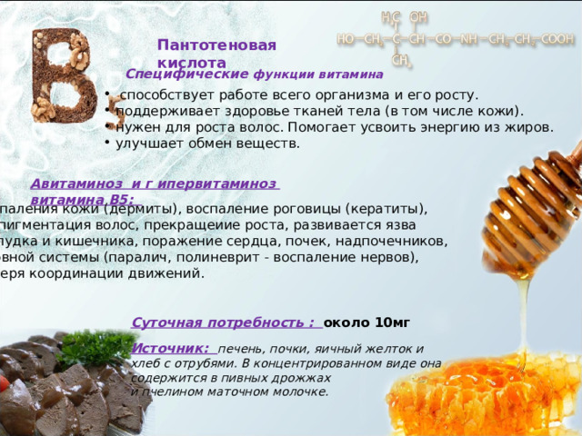 Пантотеновая кислота Специфические функции витамина  способствует работе всего организма и его росту.  поддерживает здоровье тканей тела (в том числе кожи).  нужен для роста волос. Помогает усвоить энергию из жиров.  улучшает обмен веществ. Авитаминоз и г ипервитаминоз  витамина В5: воспаления кожи (дермиты), воспаление роговицы (кератиты),  депигментация волос, прекращеиие роста, развивается язва желудка и кишечника, поражение сердца, почек, надпочечников, нервной системы (паралич, полиневрит - воспаление нервов), потеря координации движений. Суточная потребность : около 10мг Источник: печень, почки, яичный желток и хлеб с отрубями. В концентрированном виде она содержится в пивных дрожжах и пчелином маточном молочке. 