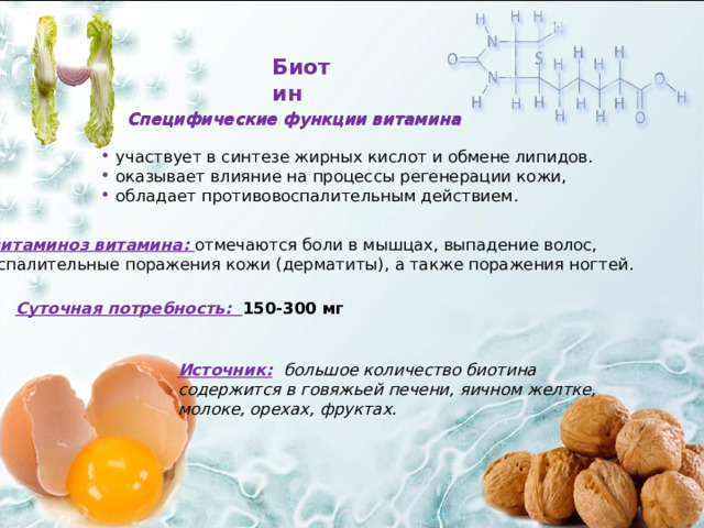 Биотин Специфические функции витамина Специфические функции витамина  участвует в синтезе жирных кислот и обмене липидов.  оказывает влияние на процессы регенерации кожи,  обладает противовоспалительным действием. Авитаминоз витамина: отмечаются боли в мышцах, выпадение волос, воспалительные поражения кожи (дерматиты), а также поражения ногтей. Суточная потребность: 150-300 мг Источник:  большое количество биотина содержится в говяжьей печени, яичном желтке, молоке, орехах, фруктах. 17 