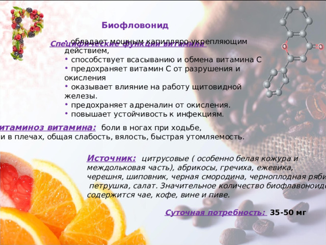 Биофловонид  обладает мощным капилляро-укрепляющим действием,  способствует всасыванию и обмена витамина С  предохраняет витамин С от разрушения и окисления  оказывает влияние на работу щитовидной железы.  предохраняет адреналин от окисления.  повышает устойчивость к инфекциям . Специфические функции витамина Авитаминоз витамина:  боли в ногах при ходьбе, боли в плечах, общая слабость, вялость, быстрая утомляемость. Источник:  цитрусовые ( особенно белая кожура и междольковая часть), абрикосы, гречиха, ежевика, черешня, шиповник, черная смородина, черноплодная рябина,  петрушка, салат. Значительное количество биофлавоноидов содержится чае, кофе, вине и пиве. Суточная потребность:  35-50 мг 
