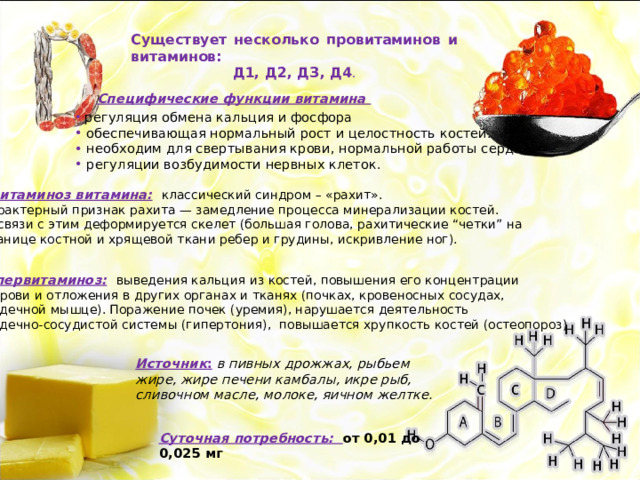 Существует несколько провитаминов и витаминов: Д1, Д2, ДЗ, Д4 . Специфические функции витамина   регуляция обмена кальция и фосфора  обеспечивающая нормальный рост и целостность костей.  необходим для свертывания крови, нормальной работы сердца,  регуляции возбудимости нервных клеток. Авитаминоз витамина:  классический синдром – «рахит». Характерный признак рахита — замедление процесса минерализации костей.  В связи с этим деформируется скелет (большая голова, рахитические “четки” на Границе костной и хрящевой ткани ребер и грудины, искривление ног). Гипервитаминоз:  выведения кальция из костей, повышения его концентрации  в крови и отложения в других органах и тканях (почках, кровеносных сосудах, сердечной мышце). Поражение почек (уремия), нарушается деятельность сердечно-сосудистой системы (гипертония), повышается хрупкость костей (остеопороз) Источник :  в пивных дрожжах, рыбьем жире, жире печени камбалы, икре рыб, сливочном масле, молоке, яичном желтке. Суточная потребность: от 0,01 до 0,025 мг 