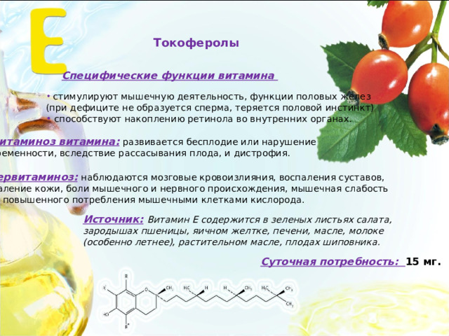 Токоферолы Специфические функции витамина  стимулируют мышечную деятельность, функции половых желез (при дефиците не образуется сперма, теряется половой инстинкт)  способствуют накоплению ретинола во внутренних органах. Авитаминоз витамина:  развивается бесплодие или нарушение беременности, вследствие рассасывания плода, и дистрофия. Гипервитаминоз:  наблюдаются мозговые кровоизлияния, воспаления суставов, воспаление кожи, боли мышечного и нервного происхождения, мышечная слабость из-за повышенного потребления мышечными клетками кислорода. Источник:  Витамин Е содержится в зеленых листьях салата, зародышах пшеницы, яичном желтке, печени, масле, молоке (особенно летнее), растительном масле, плодах шиповника. Суточная потребность: 15 мг. 