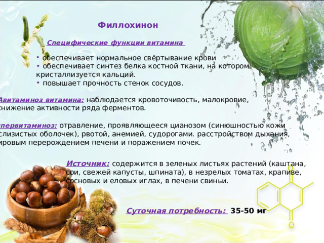Филлохинон Специфические функции витамина  обеспечивает нормальное свёртывание крови  обеспечивает синтез белка костной ткани, на котором кристаллизуется кальций.  повышает прочность стенок сосудов. Авитаминоз витамина:  наблюдается кровоточивость, малокровие, снижение активности ряда ферментов. Гипервитаминоз:  отравление, проявляющееся цианозом (синюшностью кожи и слизистых оболочек), рвотой, анемией, судорогами. расстройством дыхания, жировым перерождением печени и поражением почек. Источник:  содержится в зеленых листьях растений (каштана, сои, свежей капусты, шпината), в незрелых томатах, крапиве, сосновых и еловых иглах, в печени свиньи. Суточная потребность:  35-50 мг 