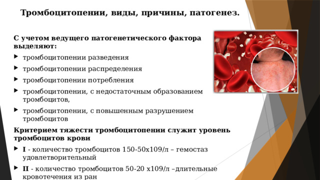 Тромбоцитопении, виды, причины, патогенез. С учетом ведущего патогенетического фактора выделяют: тромбоцитопении разведения тромбоцитопении распределения тромбоцитопении потребления тромбоцитопении, с недостаточным образованием тромбоцитов, тромбоцитопении, с повышенным разрушением тромбоцитов Критерием тяжести тромбоцитопении служит уровень тромбоцитов крови I  - количество тромбоцитов 150-50х109/л – гемостаз удовлетворительный II  - количество тромбоцитов 50-20 х109/л –длительные кровотечения из ран III  - количество тромбоцитов 20х109/л и ниже – внутренние кровотечения. Гематологическая диагностика основывается на изучении общего анализа крови с подсчетом тромбоцитов, иммунологическом обследовании, исследовании пунктата костного мозга. 