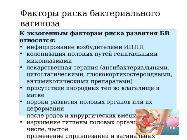 Факторы риска бактериального вагиноза К экзогенным факторам риска развития БВ относятся: инфицирование возбудителями ИППП колонизация половых путей генитальными микоплазмами лекарственная терапия (антибактериальными,  цитостатическими, глюкокортикостероидными,  антимикотическими препаратами) присутствие инородных тел во влагалище и матке пороки развития половых органов или их деформации  после родов и хирургических вмешательств нарушение гигиены половых органов, в том числе, частое  применение спринцеваний и вагинальных душей использование спермицидов 