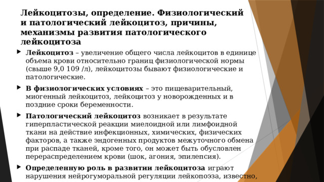 Лейкоцитозы, определение. Физиологический и патологический лейкоцитоз, причины, механизмы развития патологического лейкоцитоза Лейкоцитоз – увеличение общего числа лейкоцитов в единице объема крови относительно границ физиологической нормы (свыше 9,0 109 /л), лейкоцитозы бывают физиологические и патологические. В физиологических условиях – это пищеварительный, миогенный лейкоцитоз, лейкоцитоз у новорожденных и в поздние сроки беременности. Патологический лейкоцитоз возникает в результате гиперпластической реакции миелоидной или лимфоидной ткани на действие инфекционных, химических, физических факторов, а также эндогенных продуктов межуточного обмена при распаде тканей, кроме того, он может быть обусловлен перераспределением крови (шок, агония, эпилепсия). Определенную роль в развитии лейкоцитоза играют нарушения нейрогуморальной регуляции лейкопоэза, известно, что раздражение коры головного мозга, полосатого тела и серого бугра приводит к нейтрофильному лейкоцитозу со сдвигом влево. 