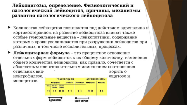 Лейкоцитозы, определение. Физиологический и патологический лейкоцитоз, причины, механизмы развития патологического лейкоцитоза Количество лейкоцитов повышается под действием адреналина и кортикостероидов, на развитие лейкоцитоза влияют также особые гуморальные вещества – лейкопоэтины, содержание которых в крови увеличивается при разрушении лейкоцитов при различных, в том числе воспалительных, процессах. Лейкоцитарная формула – это процентное отношение отдельных форм лейкоцитов к их общему количеству, изменения общего количества лейкоцитов, как правило, сочетается с абсолютным или относительным изменением соотношения отдельных видов лейкоцитов, что позволяет говорить о нейтрофилезе, эозинофилии, базофилии, лимфоцитозе и моноцитозе. 