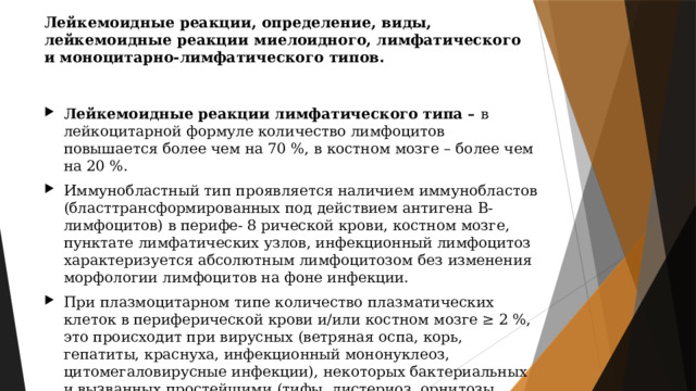 Лейкемоидные реакции, определение, виды, лейкемоидные реакции миелоидного, лимфатического и моноцитарно-лимфатического типов. Лейкемоидные реакции лимфатического типа – в лейкоцитарной формуле количество лимфоцитов повышается более чем на 70 %, в костном мозге – более чем на 20 %. Иммунобластный тип проявляется наличием иммунобластов (бласттрансформированных под действием антигена В-лимфоцитов) в перифе- 8 рической крови, костном мозге, пунктате лимфатических узлов, инфекционный лимфоцитоз характеризуется абсолютным лимфоцитозом без изменения морфологии лимфоцитов на фоне инфекции. При плазмоцитарном типе количество плазматических клеток в периферической крови и/или костном мозге ≥ 2 %, это происходит при вирусных (ветряная оспа, корь, гепатиты, краснуха, инфекционный мононуклеоз, цитомегаловирусные инфекции), некоторых бактериальных и вызванных простейшими (тифы, листериоз, орнитозы, хламидиозы, токсоплазмоз) инфекциях, аллергических реакциях. 