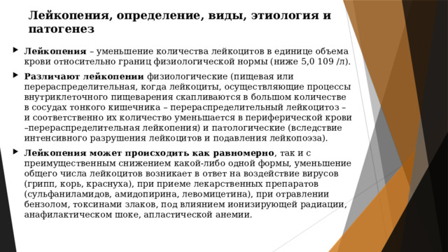 Лейкопения, определение, виды, этиология и патогенез Лейкопения – уменьшение количества лейкоцитов в единице объема крови относительно границ физиологической нормы (ниже 5,0 109 /л). Различают лейкопении физиологические (пищевая или перераспределительная, когда лейкоциты, осуществляющие процессы внутриклеточного пищеварения скапливаются в большом количестве в сосудах тонкого кишечника – перераспределительный лейкоцитоз – и соответственно их количество уменьшается в периферической крови –перераспределительная лейкопения) и патологические (вследствие интенсивного разрушения лейкоцитов и подавления лейкопоэза). Лейкопения может происходить как равномерно , так и с преимущественным снижением какой-либо одной формы, уменьшение общего числа лейкоцитов возникает в ответ на воздействие вирусов (грипп, корь, краснуха), при приеме лекарственных препаратов (сульфаниламидов, амидопирина, левомицетина), при отравлении бензолом, токсинами злаков, под влиянием ионизирующей радиации, анафилактическом шоке, апластической анемии. 