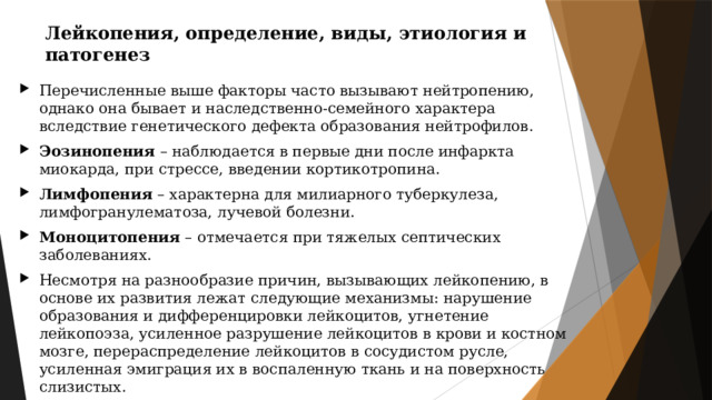 Лейкопения, определение, виды, этиология и патогенез Перечисленные выше факторы часто вызывают нейтропению, однако она бывает и наследственно-семейного характера вследствие генетического дефекта образования нейтрофилов. Эозинопения – наблюдается в первые дни после инфаркта миокарда, при стрессе, введении кортикотропина. Лимфопения – характерна для милиарного туберкулеза, лимфогранулематоза, лучевой болезни. Моноцитопения – отмечается при тяжелых септических заболеваниях. Несмотря на разнообразие причин, вызывающих лейкопению, в основе их развития лежат следующие механизмы: нарушение образования и дифференцировки лейкоцитов, угнетение лейкопоэза, усиленное разрушение лейкоцитов в крови и костном мозге, перераспределение лейкоцитов в сосудистом русле, усиленная эмиграция их в воспаленную ткань и на поверхность слизистых. 