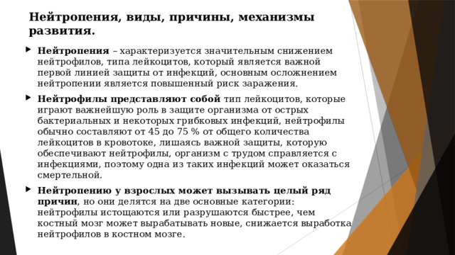 Нейтропения, виды, причины, механизмы развития. Нейтропения – характеризуется значительным снижением нейтрофилов, типа лейкоцитов, который является важной первой линией защиты от инфекций, основным осложнением нейтропении является повышенный риск заражения. Нейтрофилы представляют собой тип лейкоцитов, которые играют важнейшую роль в защите организма от острых бактериальных и некоторых грибковых инфекций, нейтрофилы обычно составляют от 45 до 75 % от общего количества лейкоцитов в кровотоке, лишаясь важной защиты, которую обеспечивают нейтрофилы, организм с трудом справляется с инфекциями, поэтому одна из таких инфекций может оказаться смертельной. Нейтропению у взрослых может вызывать целый ряд причин , но они делятся на две основные категории: нейтрофилы истощаются или разрушаются быстрее, чем костный мозг может вырабатывать новые, снижается выработка нейтрофилов в костном мозге. 