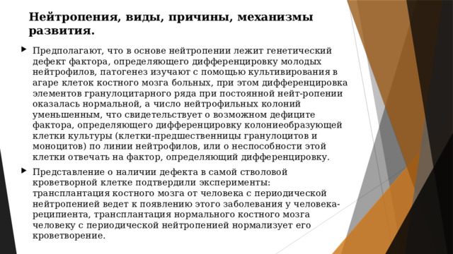Нейтропения, виды, причины, механизмы развития. Предполагают, что в основе нейтропении лежит генетический дефект фактора, определяющего дифференцировку молодых нейтрофилов, патогенез изучают с помощью культивирования в агаре клеток костного мозга больных, при этом дифференцировка элементов гранулоцитарного ряда при постоянной нейт-ропении оказалась нормальной, а число нейтрофильных колоний уменьшенным, что свидетельствует о возможном дефиците фактора, определяющего дифференцировку колониеобразующей клетки культуры (клетки-предшественницы гранулоцитов и моноцитов) по линии нейтрофилов, или о неспособности этой клетки отвечать на фактор, определяющий дифференцировку. Представление о наличии дефекта в самой стволовой кроветворной клетке подтвердили эксперименты: трансплантация костного мозга от человека с периодической нейтропенией ведет к появлению этого заболевания у человека-реципиента, трансплантация нормального костного мозга человеку с периодической нейтропенией нормализует его кроветворение. 