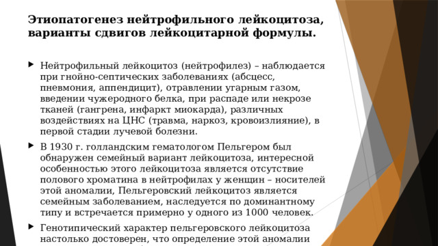 Этиопатогенез нейтрофильного лейкоцитоза, варианты сдвигов лейкоцитарной формулы. Нейтрофильный лейкоцитоз (нейтрофилез) – наблюдается при гнойно-септических заболеваниях (абсцесс, пневмония, аппендицит), отравлении угарным газом, введении чужеродного белка, при распаде или некрозе тканей (гангрена, инфаркт миокарда), различных воздействиях на ЦНС (травма, наркоз, кровоизлияние), в первой стадии лучевой болезни. В 1930 г. голландским гематологом Пельгером был обнаружен семейный вариант лейкоцитоза, интересной особенностью этого лейкоцитоза является отсутствие полового хроматина в нейтрофилах у женщин – носителей этой аномалии, Пельгеровский лейкоцитоз является семейным заболеванием, наследуется по доминантному типу и встречается примерно у одного из 1000 человек. Генотипический характер пельгеровского лейкоцитоза настолько достоверен, что определение этой аномалии используется в судебно-медицинской практике при установлении отцовства. 