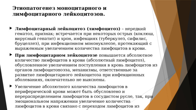 Этиопатогенез моноцитарного и лимфоцитарного лейкоцитозов. Лимфоцитарный лейкоцитоз (лимфоцитоз) – нередкий гематол, признак; встречается при некоторых острых (коклюш, вирусный гепатит) и хрон, инфекциях (туберкулез, сифилис, бруцеллез), при инфекционном мононуклеозе, протекающий с выраженным увеличением количества лимфоцитов в крови. При лимфоцитарном лейкоцитозе повышается абсолютное количество лимфоцитов в крови (абсолютный лимфоцитоз), обусловленное увеличением поступления в кровь лимфоцитов из органов лимфоцитопоэза, механизмы, ответственные за развитие лимфоцитарного лейкоцитоза при инфекционных аболеваниях, окончательно не выяснены. Увеличение абсолютного количества лимфоцитов в периферической крови может быть обусловлено и перераспределением лимфоцитов в сосудистом русле, так, при эмоциональном напряжении увеличение количества лимфоцитов в крови связано с переходом лимфоцитов из маргинального в циркулирующий пул. 