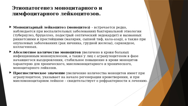 Этиопатогенез моноцитарного и лимфоцитарного лейкоцитозов. Моноцитарный лейкоцитоз (моноцитоз) – встречается редко, наблюдается при воспалительных заболеваниях бактериальной этиологии (туберкулез, бруцеллез, подострый септический эндокардит) и вызванных риккетсиями и простейшими (малярия, сыпной тиф, кала-азар), а также при опухолевых заболеваниях (рак яичника, грудной железы), саркоидозе, коллагенозах. Абсолютное количество моноцитов увеличено в крови больных инфекционным мононуклеозом, а также у лиц с агранулоцитозом в фазе начавшегося выздоровления, стабильное повышение в крови моноцитов характерно для хронического, миеломоноцитарного и хронического, моноцитарного лейкозов. Прогностическое значение увеличение количества моноцитов имеет при агранулоцитозе, указывает на начало регенерации кроветворения, и при миеломоноцитарном лейкозе – свидетельствует о рефрактерности к лечению. 