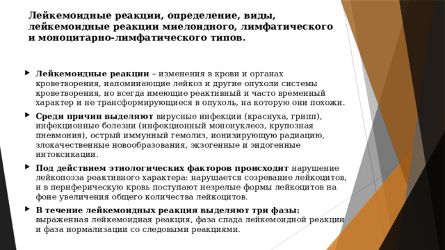 Лейкемоидные реакции, определение, виды, лейкемоидные реакции миелоидного, лимфатического и моноцитарно-лимфатического типов. Лейкемоидные реакции – изменения в крови и органах кроветворения, напоминающие лейкоз и другие опухоли системы кроветворения, но всегда имеющие реактивный и часто временный характер и не трансформирующиеся в опухоль, на которую они похожи. Среди причин выделяют вирусные инфекции (краснуха, грипп), инфекционные болезни (инфекционный мононуклеоз, крупозная пневмония), острый иммунный гемолиз, ионизирующую радиацию, злокачественные новообразования, экзогенные и эндогенные интоксикации. Под действием этиологических факторов происходит нарушение лейкопоэза реактивного характера: нарушается созревание лейкоцитов, и в периферическую кровь поступают незрелые формы лейкоцитов на фоне увеличения общего количества лейкоцитов. В течение лейкемоидных реакция выделяют три фазы: выраженная лейкемоидная реакция, фаза спада лейкемоидной реакции и фаза нормализации со следовыми реакциями. 