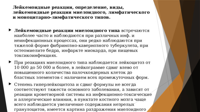 Лейкемоидные реакции, определение, виды, лейкемоидные реакции миелоидного, лимфатического и моноцитарно-лимфатического типов. Лейкемоидные реакции миелоидного типа  встречаются наиболее часто и наблюдаются при различных инф. и неинфекционных процессах, они редко наблюдаются при тяжелой форме фибринозно-кавернозного туберкулеза, при остеомиелите бедра, инфаркте миокарда, при пищевых токсикоинфекциях. При реакциях миелоидного типа наблюдается лейкоцитоз от 10 000 до 50 000 и более, в лейкограмме сдвиг влево от повышенного количества палочкоядерных клеток до бластных элементов с наличием всех промежуточных форм. Степень гиперлейкоцитоза и сдвиг формулы не всегда соответствуют тяжести основного заболевания, а зависят от реакции кроветворной системы на инфекционно-токсические и аллергические влияния, в пунктате костного мозга чаще всего наблюдается увеличение содержания незрелых гранулоцитов, имеется картина раздражения миелоидного ростка со значительным увеличением в ряде случаев промиелоцитарных элементов. 