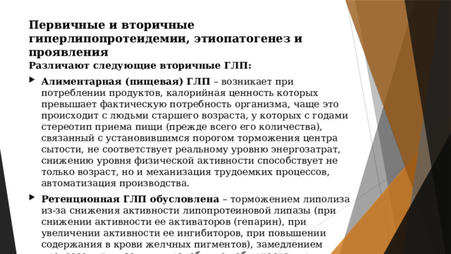 Первичные и вторичные гиперлипопротеидемии, этиопатогенез и проявления Различают следующие вторичные ГЛП: Алиментарная (пищевая) ГЛП – возникает при потреблении продуктов, калорийная ценность которых превышает фактическую потребность организма, чаще это происходит с людьми старшего возраста, у которых с годами стереотип приема пищи (прежде всего его количества), связанный с установившимся порогом торможения центра сытости, не соответствует реальному уровню энергозатрат, снижению уровня физической активности способствует не только возраст, но и механизация трудоемких процессов, автоматизация производства. Ретенционная ГЛП обусловлена – торможением липолиза из-за снижения активности липопротеиновой липазы (при снижении активности ее активаторов (гепарин), при увеличении активности ее ингибиторов, при повышении содержания в крови желчных пигментов), замедлением процессов утилизации жира, обычно наблюдается при повышении ЛПНП. 