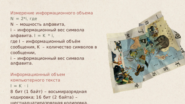 Измерение  информационного  объема N  =  2*i,  где N  –  мощность  алфавита , i  –  информационный  вес  символа  алфавита . I  =  K  *  i, где  I  –  информационный  объём  сообщения , K  –  количество  символов  в  сообщении , i  –  информационный  вес  символа  алфавита . Информационный  объем  компьютерного текста I  =  K  ·  i 8  бит  (1  байт )  –  восьмиразрядная  кодировка ; 16  бит  (2  байта )  –  шестнадцатиразрядная кодировка . 