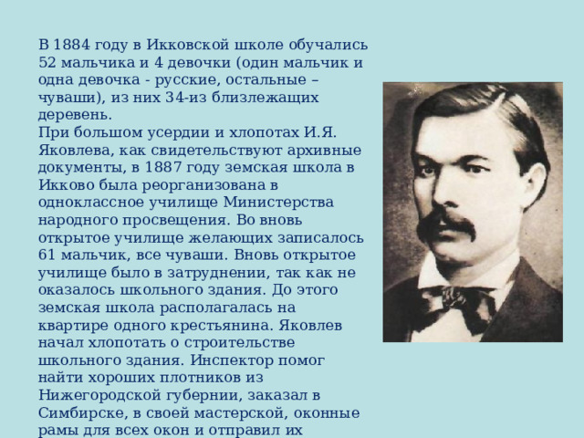 В 1884 году в Икковской школе обучались 52 мальчика и 4 девочки (один мальчик и одна девочка - русские, остальные – чуваши), из них 34-из близлежащих деревень.  При большом усердии и хлопотах И.Я. Яковлева, как свидетельствуют архивные документы, в 1887 году земская школа в Икково была реорганизована в одноклассное училище Министерства народного просвещения. Во вновь открытое училище желающих записалось 61 мальчик, все чуваши.  Вновь открытое училище было в затруднении, так как не оказалось школьного здания. До этого земская школа располагалась на квартире одного крестьянина. Яковлев начал хлопотать о строительстве школьного здания. Инспектор помог найти хороших плотников из Нижегородской губернии, заказал в Симбирске, в своей мастерской, оконные рамы для всех окон и отправил их пароходом до Чебоксар. 