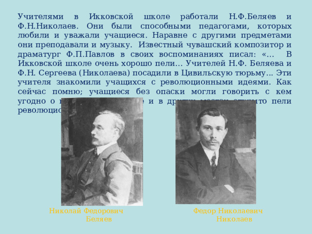 Учителями в Икковской школе работали Н.Ф.Беляев и Ф.Н.Николаев. Они были способными педагогами, которых любили и уважали учащиеся. Наравне с другими предметами они преподавали и музыку. Известный чувашский композитор и драматург Ф.П.Павлов в своих воспоминаниях писал: «… В Икковской школе очень хорошо пели…  Учителей Н.Ф. Беляева и Ф.Н. Сергеева (Николаева) посадили в Цивильскую тюрьму... Эти учителя знакомили учащихся с революционными идеями. Как сейчас помню; учащиеся без опаски могли говорить с кем угодно о политике, на улице и в других местах открыто пели революционные песни...» Николай Федорович Федор Николаевич  Беляев Николаев 