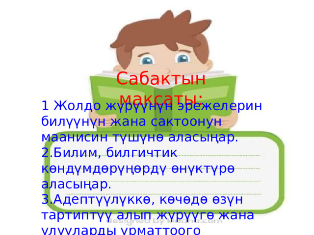 Сабактын максаты: 1 Жолдо жүрүүнүн эрежелерин билүүнүн жана сактоонун маанисин түшүнө аласыңар. 2.Билим, билгичтик көндүмдөрүңөрдү өнүктүрө аласыңар. 3.Адептүүлүккө, көчөдө өзүн тартиптүү алып жүрүүгө жана улууларды урматтоого тарбияланасыңар. 
