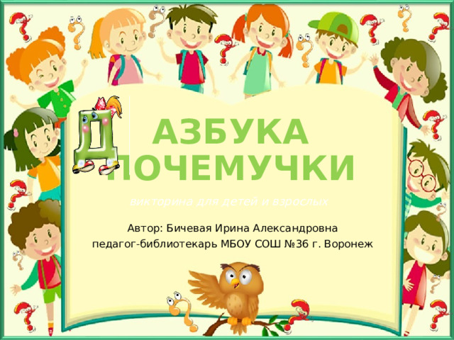 АЗБУКА ПОЧЕМУЧКИ викторина для детей и взрослых Автор: Бичевая Ирина Александровна педагог-библиотекарь МБОУ СОШ №36 г. Воронеж 