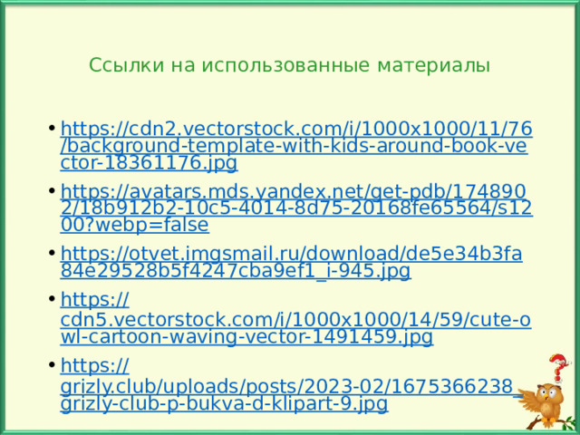 Ссылки на использованные материалы https://cdn2.vectorstock.com/i/1000x1000/11/76/background-template-with-kids-around-book-vector-18361176.jpg https://avatars.mds.yandex.net/get-pdb/1748902/18b912b2-10c5-4014-8d75-20168fe65564/s1200?webp=false https://otvet.imgsmail.ru/download/de5e34b3fa84e29528b5f4247cba9ef1_i-945.jpg https:// cdn5.vectorstock.com/i/1000x1000/14/59/cute-owl-cartoon-waving-vector-1491459.jpg https:// grizly.club/uploads/posts/2023-02/1675366238_grizly-club-p-bukva-d-klipart-9.jpg Автор шаблона: Осипова М.И. 