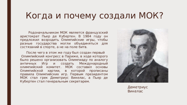 Когда и почему создали МОК?    Родоначальником МОК является французский аристократ Пьер де Кубертен. В 1984 году он предложил возродить Олимпийские игры, чтобы разные государства могли объединяться для состязаний в спорте, а не на поле битв.  После чего в этом же году был создан первый Олимпийский конгресс в Париже, в ходе которого было решено организовать Олимпиаду по аналогу античных Игр и создать Международный олимпийский комитет. МОК составил основы Олимпийской хартии, в которой прописаны правила Олимпийских игр. Первым президентом МОК стал грек Деметриус Викелас, а Пьер де Кубертен стал генеральным секретарем. Деметриус Викелас 