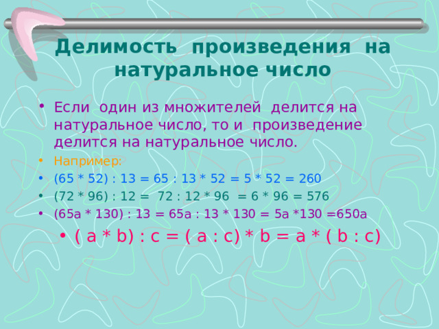 Делимость произведения на натуральное число Если один из множителей делится на натуральное число, то и произведение делится на натуральное число. Например: (65 * 52) : 13 = 65 : 13 * 52 = 5 * 52 = 260 (72 * 96) : 12 = 72 : 12 * 96 = 6 * 96 = 576 (65а * 130) : 13 = 65а : 13 * 130 = 5а *130 =650а ( а * b ) : с = ( а : с) * b = а * ( b : с)  