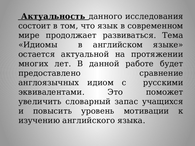   Актуальность данного исследования состоит в том, что язык в современном мире продолжает развиваться. Тема «Идиомы в английском языке» остается актуальной на протяжении многих лет. В данной работе будет предоставлено сравнение англоязычных идиом с русскими эквивалентами. Это поможет увеличить словарный запас учащихся и повысить уровень мотивации к изучению английского языка. 