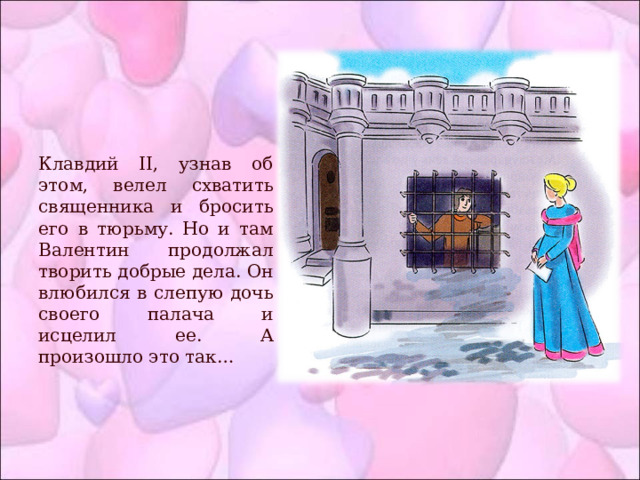 Клавдий II, узнав об этом, велел схватить священника и бросить его в тюрьму. Но и там Валентин продолжал творить добрые дела. Он влюбился в слепую дочь своего палача и исцелил ее. А произошло это так… 