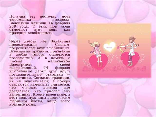 Получив эту весточку, дочь тюремщика прозрела. Валентина казнили 14 февраля 269 года. С этих пор люди отмечают этот день как праздник влюбленных. Через двести лет Валентина провозгласили Святым, покровителем всех влюбленных. Всемирный праздник признаний в любви теперь отмечается повсеместно. А в память о письме, написанном Валентином своей возлюбленной, 14 февраля влюбленные дарят друг другу поздравительные открытки — валентинки. Согласно традиции, их не подписывают, а почерк стараются изменить: считается, что человек должен сам догадаться, кто прислал ему валентинку. Кроме валентинок в этот день мужчины дарят своим любимым цветы, чаще всего красные розы. 